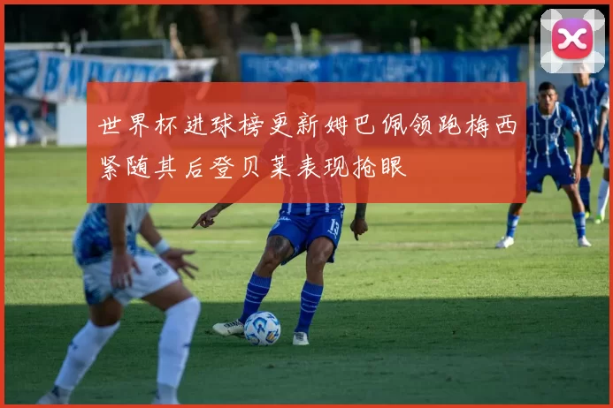 世界杯进球榜更新姆巴佩领跑梅西紧随其后登贝莱表现抢眼