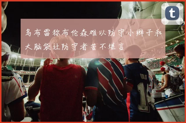 乌布雷称布伦森难以防守小辫子和大脑袋让防守者苦不堪言