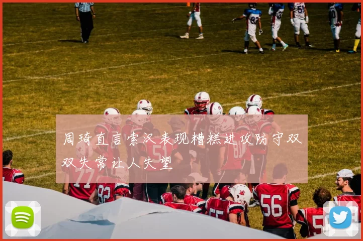 周琦直言索汉表现糟糕进攻防守双双失常让人失望