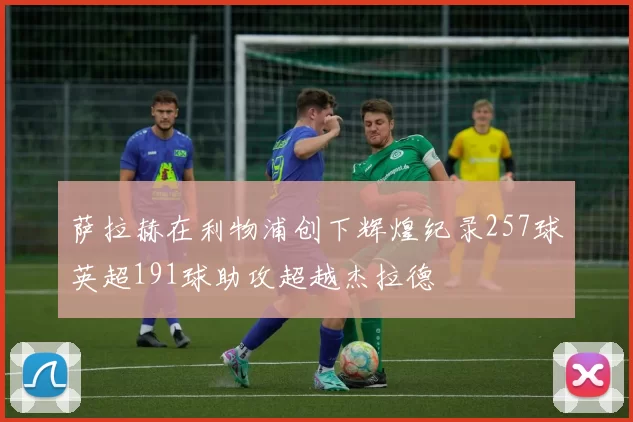 萨拉赫在利物浦创下辉煌纪录257球英超191球助攻超越杰拉德