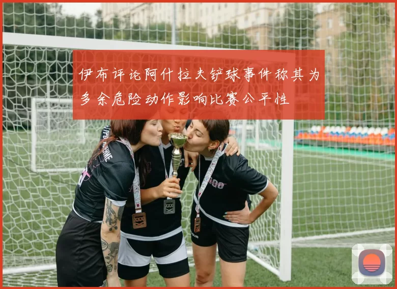 伊布评论阿什拉夫铲球事件称其为多余危险动作影响比赛公平性