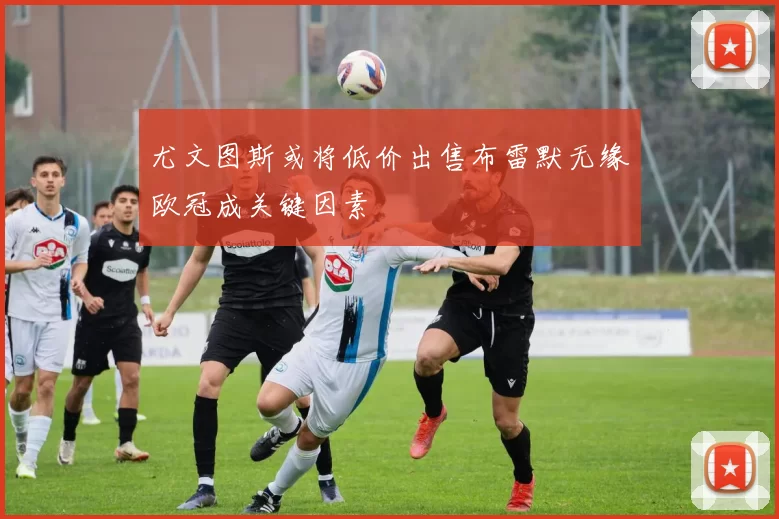 尤文图斯或将低价出售布雷默无缘欧冠成关键因素