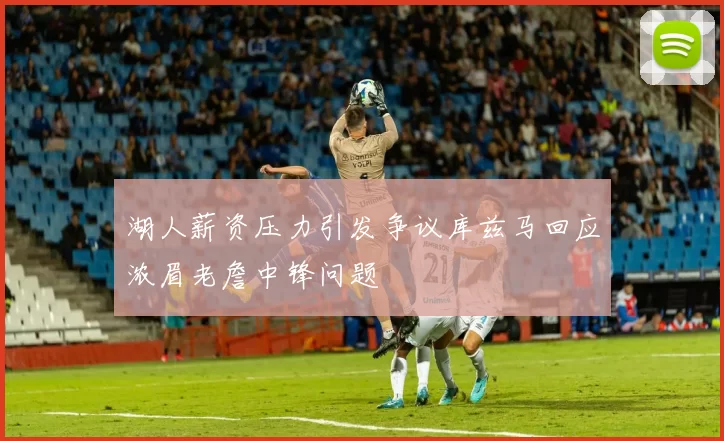 湖人薪资压力引发争议库兹马回应浓眉老詹中锋问题
