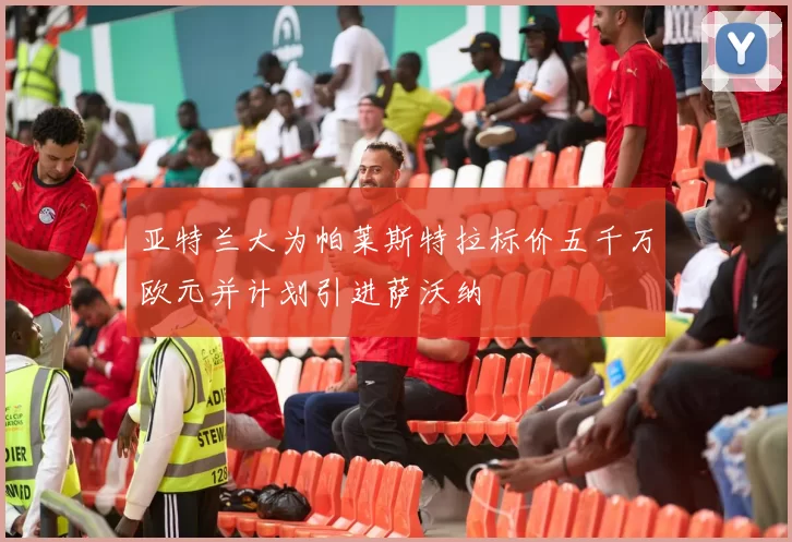 亚特兰大为帕莱斯特拉标价五千万欧元并计划引进萨沃纳