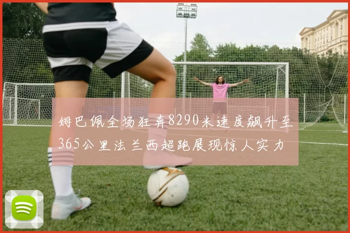 姆巴佩全场狂奔8290米速度飙升至365公里法兰西超跑展现惊人实力