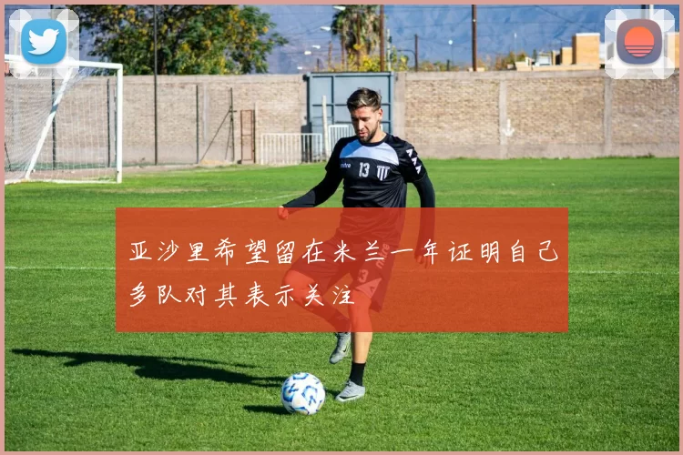 亚沙里希望留在米兰一年证明自己多队对其表示关注
