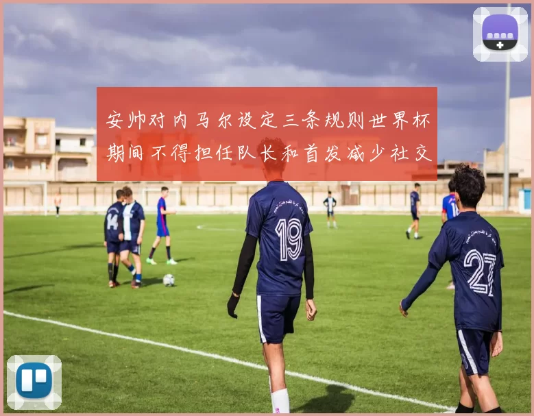 安帅对内马尔设定三条规则世界杯期间不得担任队长和首发减少社交媒体使用