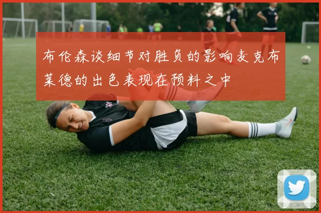 布伦森谈细节对胜负的影响麦克布莱德的出色表现在预料之中