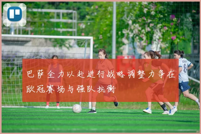 巴萨全力以赴进行战略调整力争在欧冠赛场与强队抗衡