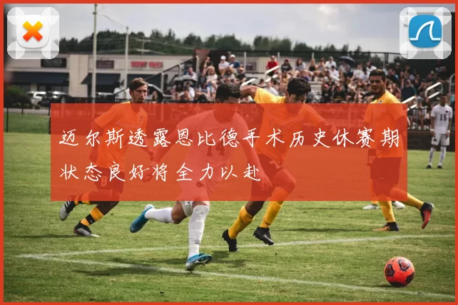 迈尔斯透露恩比德手术历史休赛期状态良好将全力以赴