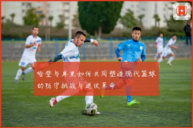 哈登与库里如何共同塑造现代篮球的防守挑战与进攻革命