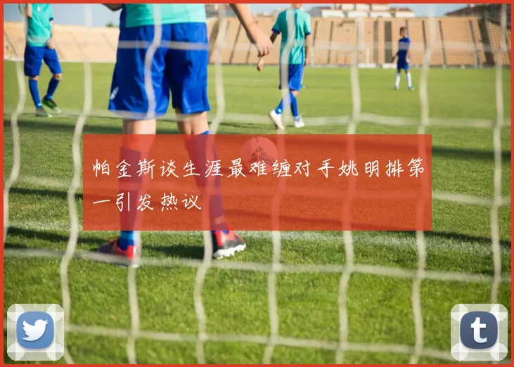 帕金斯谈生涯最难缠对手姚明排第一引发热议
