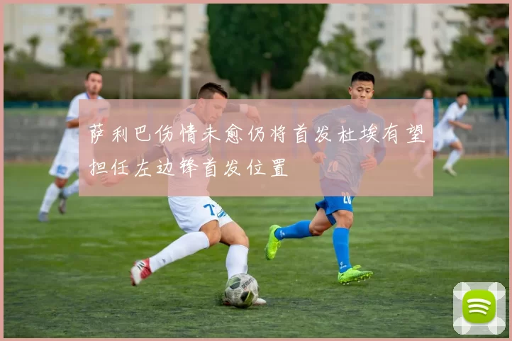 萨利巴伤情未愈仍将首发杜埃有望担任左边锋首发位置
