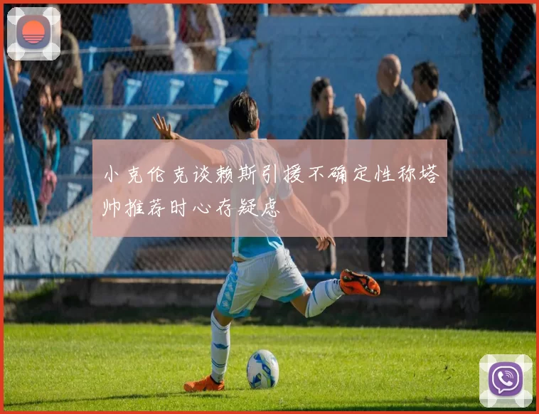 小克伦克谈赖斯引援不确定性称塔帅推荐时心存疑虑